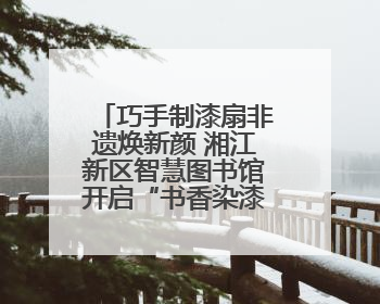 巧手制漆扇非遗焕新颜 湘江新区智慧图书馆开启“书香染漆”之旅